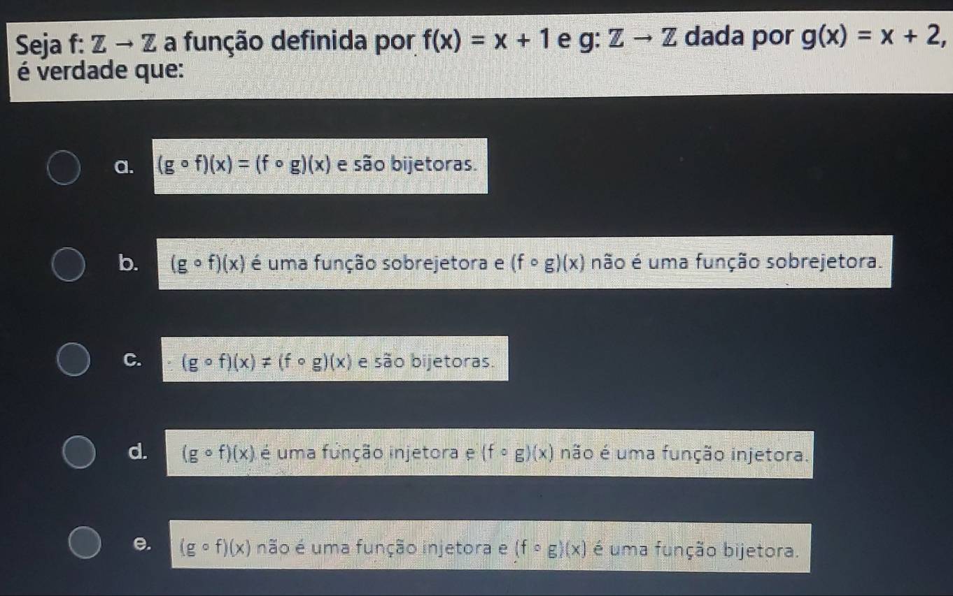 Seja f: Zto 7 E a função definida por f(x)=x+1 e g:Zto Z dada por g(x)=x+2, 
é verdade que:
a. (gcirc f)(x)=(fcirc g)(x) e são bijetoras.
b. (gcirc f)(x) é uma função sobrejetora e (fcirc g)(x) não é uma função sobrejetora.
C. (gcirc f)(x)!= (fcirc g)(x) e são bijetoras.
d. (gcirc f)(x) é uma função injetora e(fcirc g)(x) não é uma função injetora.
e. (gcirc f)(x) não é uma função injetora e (fcirc g)(x) é uma função bijetora.