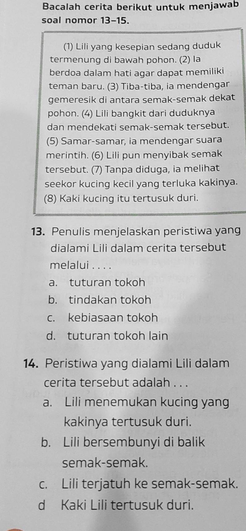 Bacalah cerita berikut untuk menjawab
soal nomor 13-15.
(1) Lili yang kesepian sedang duduk
termenung di bawah pohon. (2) la
berdoa dalam hati agar dapat memiliki
teman baru. (3) Tiba-tiba, ia mendengar
gemeresik di antara semak-semak dekat
pohon. (4) Lili bangkit dari duduknya
dan mendekati semak-semak tersebut.
(5) Samar-samar, ia mendengar suara
merintih. (6) Lili pun menyibak semak
tersebut. (7) Tanpa diduga, ia melihat
seekor kucing kecil yang terluka kakinya.
(8) Kaki kucing itu tertusuk duri.
13. Penulis menjelaskan peristiwa yang
dialami Lili dalam cerita tersebut
melalui . . . .
a. tuturan tokoh
b. tindakan tokoh
c. kebiasaan tokoh
d. tuturan tokoh lain
14. Peristiwa yang dialami Lili dalam
cerita tersebut adalah . . .
a. Lili menemukan kucing yang
kakinya tertusuk duri.
b. Lili bersembunyi di balik
semak-semak.
c. Lili terjatuh ke semak-semak.
d Kaki Lili tertusuk duri.