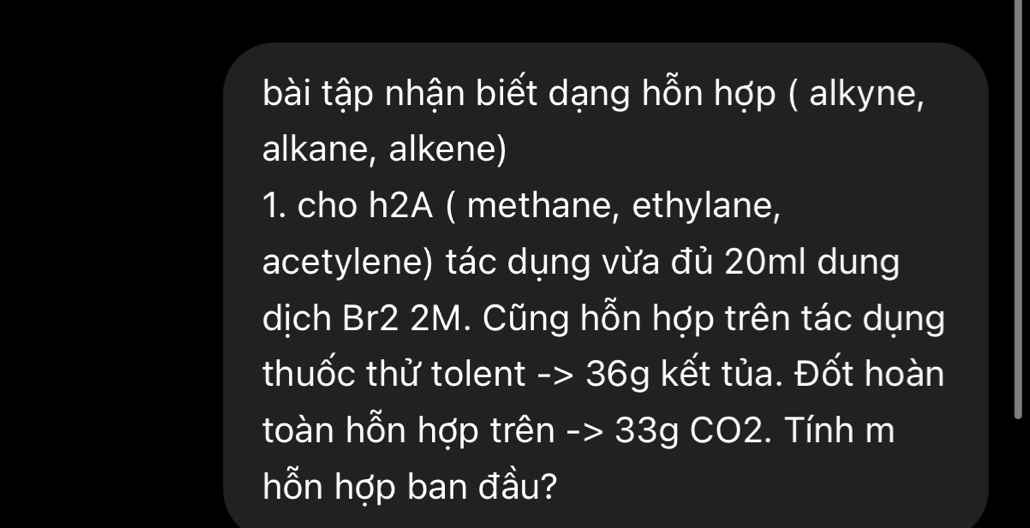 bài tập nhận biết dạng hỗn hợp ( alkyne, 
alkane, alkene) 
1. cho h2A ( methane, ethylane, 
acetylene) tác dụng vừa đủ 20ml dung 
dịch Br2 2M. Cũng hỗn hợp trên tác dụng 
thuốc thử tolent -> 36g kết tủa. Đốt hoàn 
toàn hỗn hợp trên -> 33g CO2. Tính m 
hỗn hợp ban đầu?