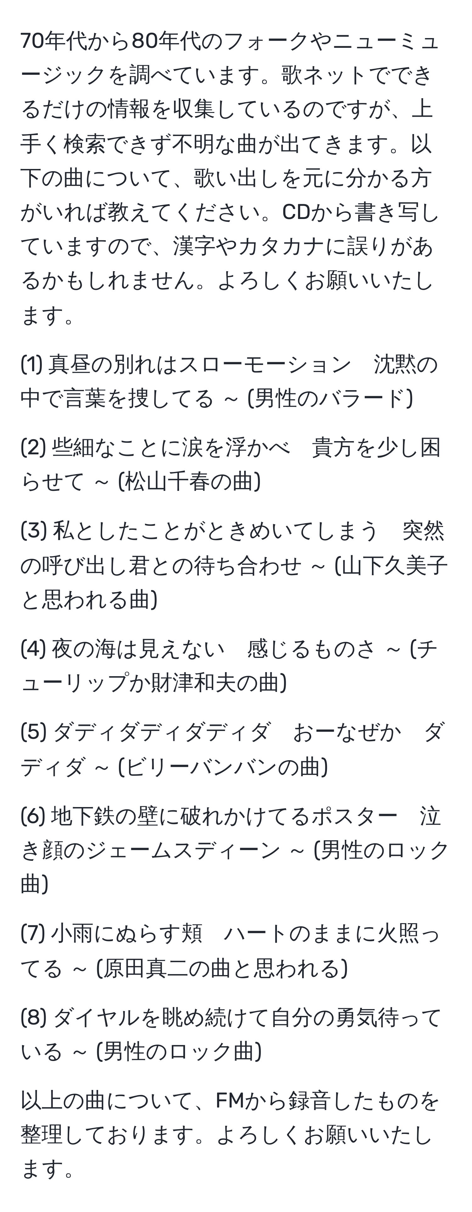 70年代から80年代のフォークやニューミュージックを調べています。歌ネットでできるだけの情報を収集しているのですが、上手く検索できず不明な曲が出てきます。以下の曲について、歌い出しを元に分かる方がいれば教えてください。CDから書き写していますので、漢字やカタカナに誤りがあるかもしれません。よろしくお願いいたします。

(1) 真昼の別れはスローモーション　沈黙の中で言葉を捜してる ～ (男性のバラード)

(2) 些細なことに涙を浮かべ　貴方を少し困らせて ～ (松山千春の曲)

(3) 私としたことがときめいてしまう　突然の呼び出し君との待ち合わせ ～ (山下久美子と思われる曲)

(4) 夜の海は見えない　感じるものさ ～ (チューリップか財津和夫の曲)

(5) ダディダディダディダ　おーなぜか　ダディダ ～ (ビリーバンバンの曲)

(6) 地下鉄の壁に破れかけてるポスター　泣き顔のジェームスディーン ～ (男性のロック曲)

(7) 小雨にぬらす頬　ハートのままに火照ってる ～ (原田真二の曲と思われる)

(8) ダイヤルを眺め続けて自分の勇気待っている ～ (男性のロック曲)

以上の曲について、FMから録音したものを整理しております。よろしくお願いいたします。