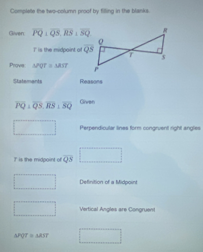 Complete the two-column proof by filling in the blanks.
Given: overline PQ⊥ overline QS,overline RS⊥ overline SQ.
7' is the midpoint of 
Prove: △ PQT≌ △ RST
Statements Reasons
overline PQ⊥ overline QS,overline RS⊥ overline SQ Given
Perpendicular lines form congruent right angles
T is the midpoint of overline QS
Definition of a Midpoint
Vertical Angles are Congruent
△ PQT≌ △ RST