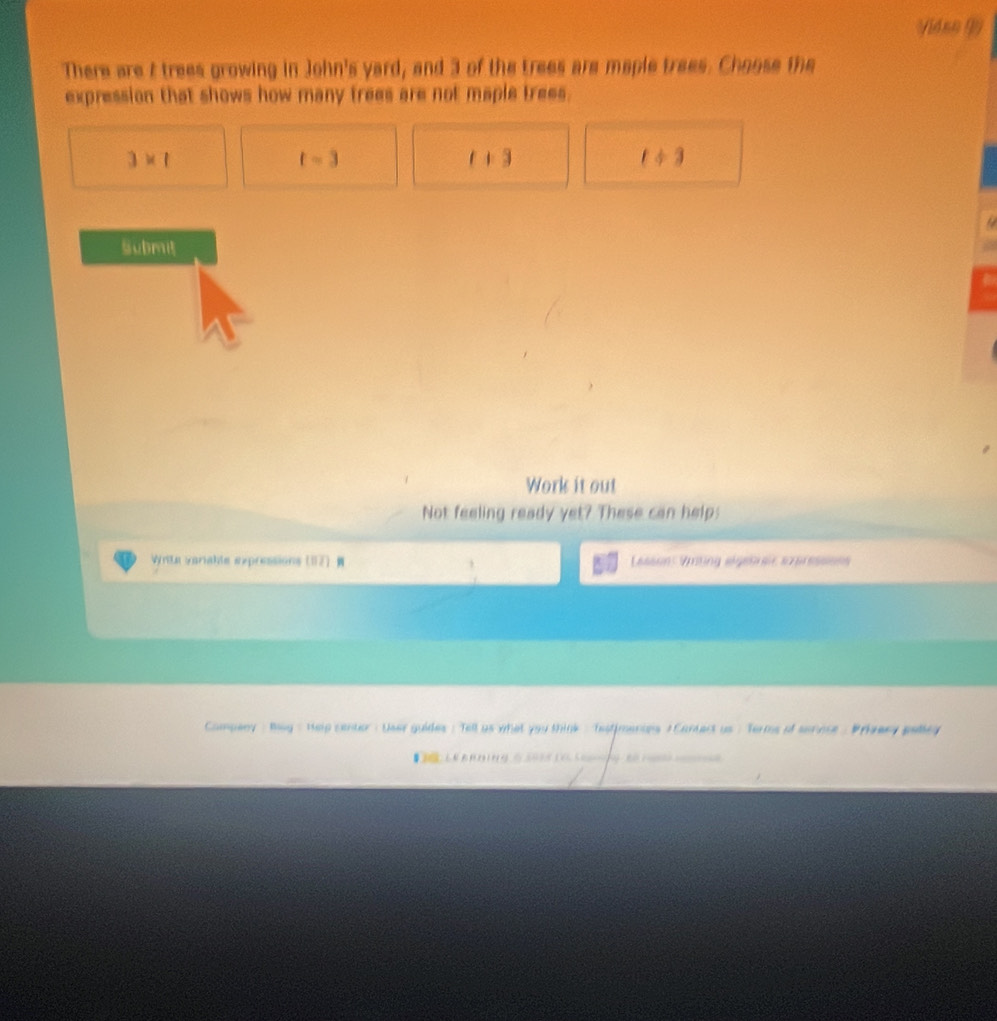 (4so ()
There are / trees growing in John's yard, and 3 of the trees are maple trees. Choose the
expression that shows how many trees are not maple trees.
3* 1
t=3
t+3
t/ 3
Submi
Work it out
Not feeling ready yet? These can help:
Lasson Vsting algerer expressses
uides : Tell as what you think : testimenins ) Cantect us : Terms of senose . Prieeny pelle
