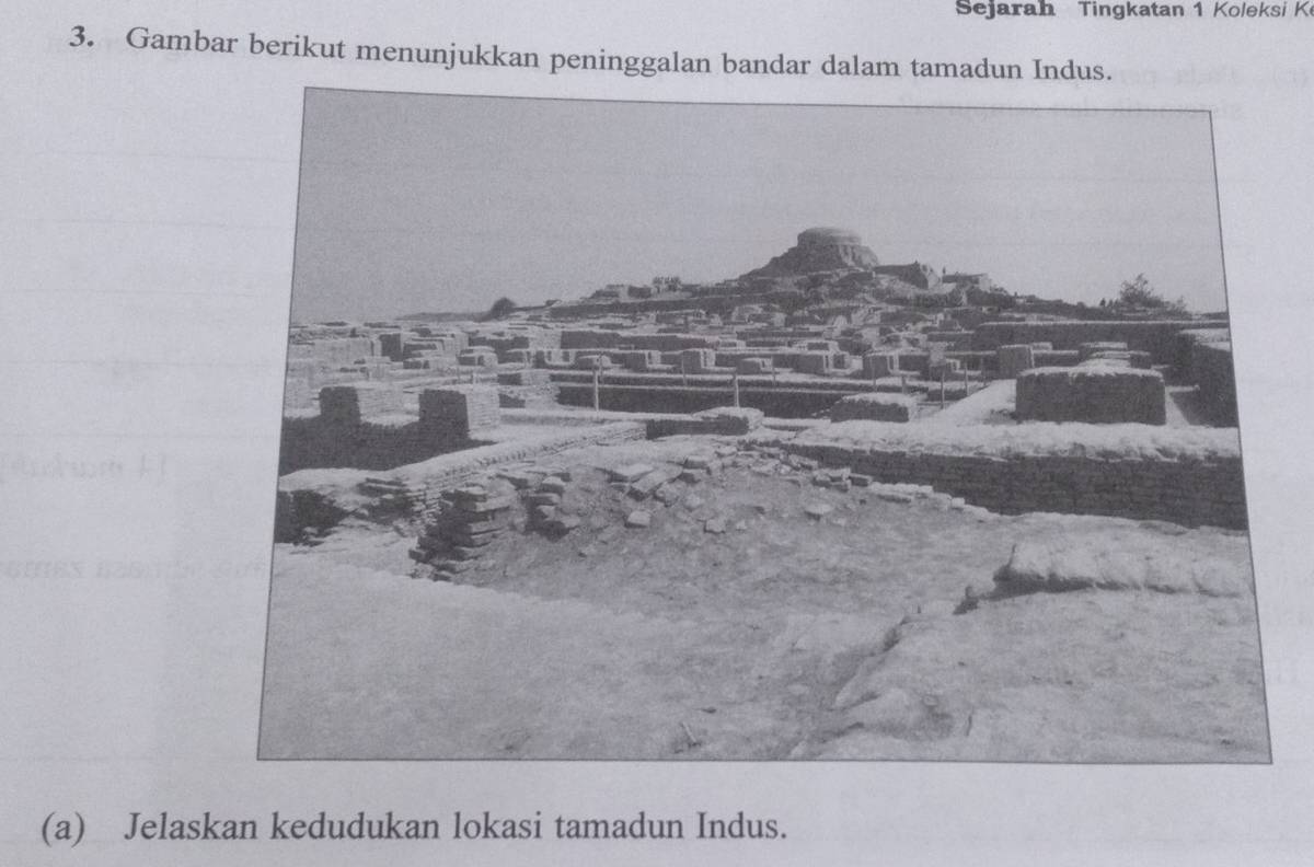 Sejarah Tingkatan 1 Koleksi K 
3. Gambar berikut menunjukkan peninggalan bandar dalam tamadun Indus. 
(a) Jelaskan kedudukan lokasi tamadun Indus.