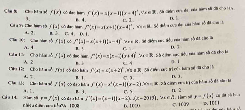 Cho hàm số f(x) có đạo hàm f'(x)=x(x-1)(x+4)^3,forall x∈ R. Số điểm cực đại của hàm số đã cho làA.
3、 D. 1.
B. 4 . c. 2 .
Câu 9: Cho hàm số f(x) có đạo hàm f'(x)=x(x+1)(x-4)^3,forall x∈ R. Số điểm cực đại của hàm số đã cho là
A. 2 . B. 3 . C. 4 . D. 1 .
Câu 10: Cho hàm số f(x) có f'(x)=x(x+1)(x-4)^3,forall x∈ R. Số điểm cực tiểu của hàm số đã cho là
A. 4 . B. 3 . C. 1. D. 2 .
Câu 11: Cho hàm số f(x) có đạo hàm f'(x)=x(x-1)(x+4)^3,forall x∈ R. Số điểm cực tiểu của hàm số đã cho là
A. 2 B. 3 C. 4 D. 1
Câu 12: Cho hàm số f(x) có đạo hàm f'(x)=x(x+2)^2,forall x∈ R Số điểm cực trị của hàm số đã cho là
A. 2 . B. 1. C. 0 . D. 3 .
Câu 13: Cho hàm số f(x) có đạo hàm f'(x)=x^3(x-1)(x-2),forall x∈ R. Số điểm cực trị của hàm số đã cho là
A. 1 . B. 3 . C. 5 . D. 2 .
Câu 14: Hàm số y=f(x) có đạo hàm f'(x)=(x-1)(x-2)...(x-2019),forall x∈ R. Hàm số y=f(x) có tất cả bao
nhiêu điểm cực tiểu?A. 1008 B. 1010 C. 1009 D. 1011
của hàm số