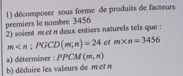 décomposer sous forme de produits de facteurs 
premiers le nombre 3456
2) soient met n deux entiers naturels tels que :
m ; PGCD(m;n)=24 et m* n=3456
a) déterminer : PPCM M (m,n)
b) déduire les valeurs de met n