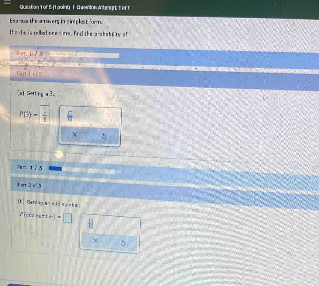 Question Attempt: 1 of 1 
Express the answers in simplest form. 
If a die is rolled one time, find the probability of 
Part: 0 / 5 
Part 1 of 5 
(a) Getting a 3.
P(3)= 1/6   □ /□  
× 
Part: 1 / 5 
Part 2 of 5 
(b) Getting an odd number.
P(oddnumber)=□
 □ /□  
× 5