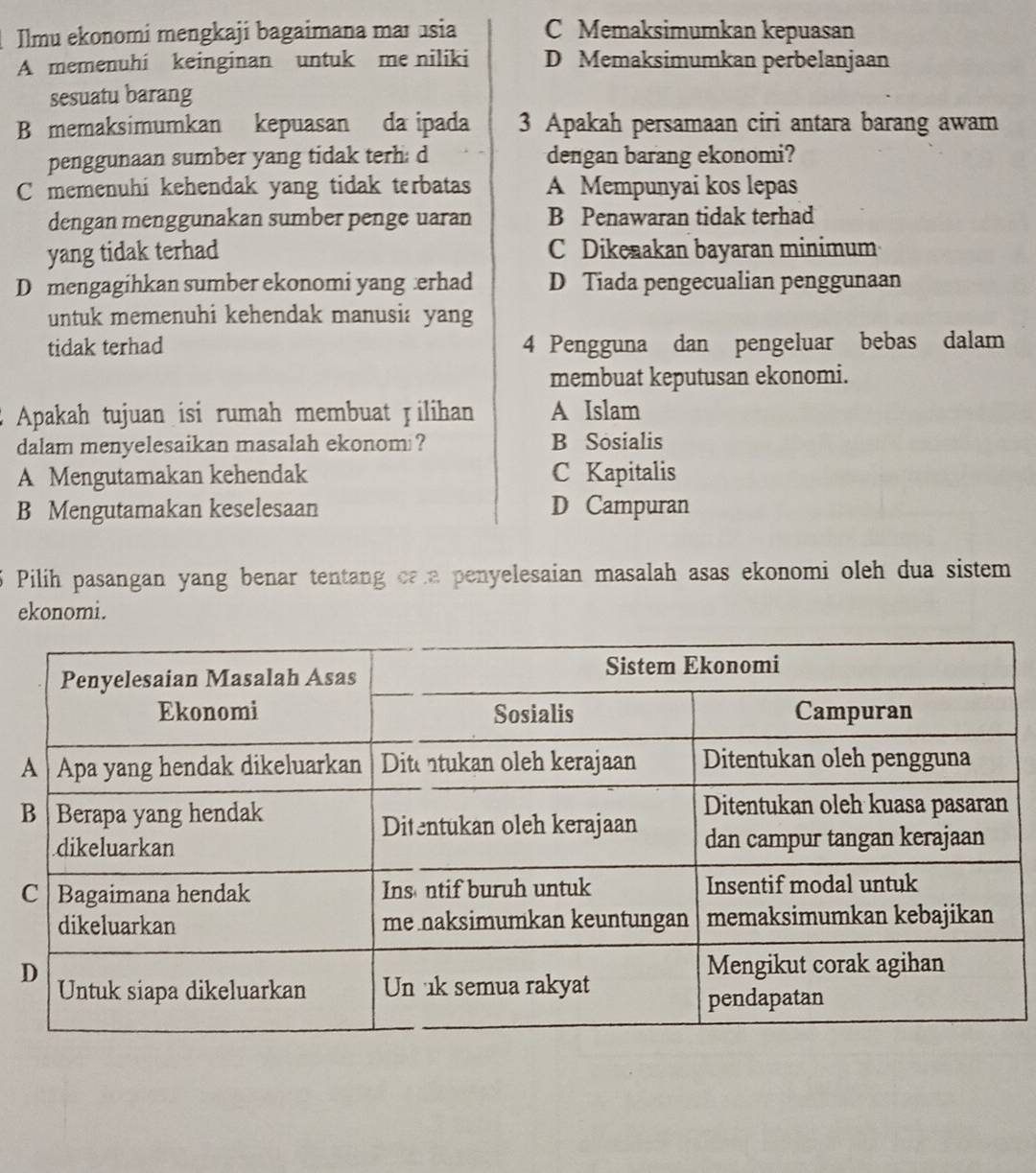 Ilmu ekonomi mengkaji bagaimana maɪusia C Memaksimumkan kepuasan
A memenuhi keinginan untuk me niliki D Memaksimumkan perbelanjaan
sesuatu barang
B memaksimumkan kepuasan da ipada 3 Apakah persamaan ciri antara barang awam
penggunaan sumber yang tidak terh: d dengan barang ekonomi?
Cmemenuhi kehendak yang tidak terbatas A Mempunyai kos lepas
dengan menggunakan sumber penge uaran B Penawaran tidak terhad
yang tidak terhad C Dikenakan bayaran minimum
D mengagihkan sumber ekonomi yang erhad D Tiada pengecualian penggunaan
untuk memenuhi kehendak manusia yang
tidak terhad 4 Pengguna dan pengeluar bebas dalam
membuat keputusan ekonomi.
Apakah tujuan isi rumah membuat Jilihan A Islam
dalam menyelesaikan masalah ekonom ? B Sosialis
A Mengutamakan kehendak C Kapitalis
B Mengutamakan keselesaan D Campuran
Pilih pasangan yang benar tentang caa penyelesaian masalah asas ekonomi oleh dua sistem
ekonomi.
B