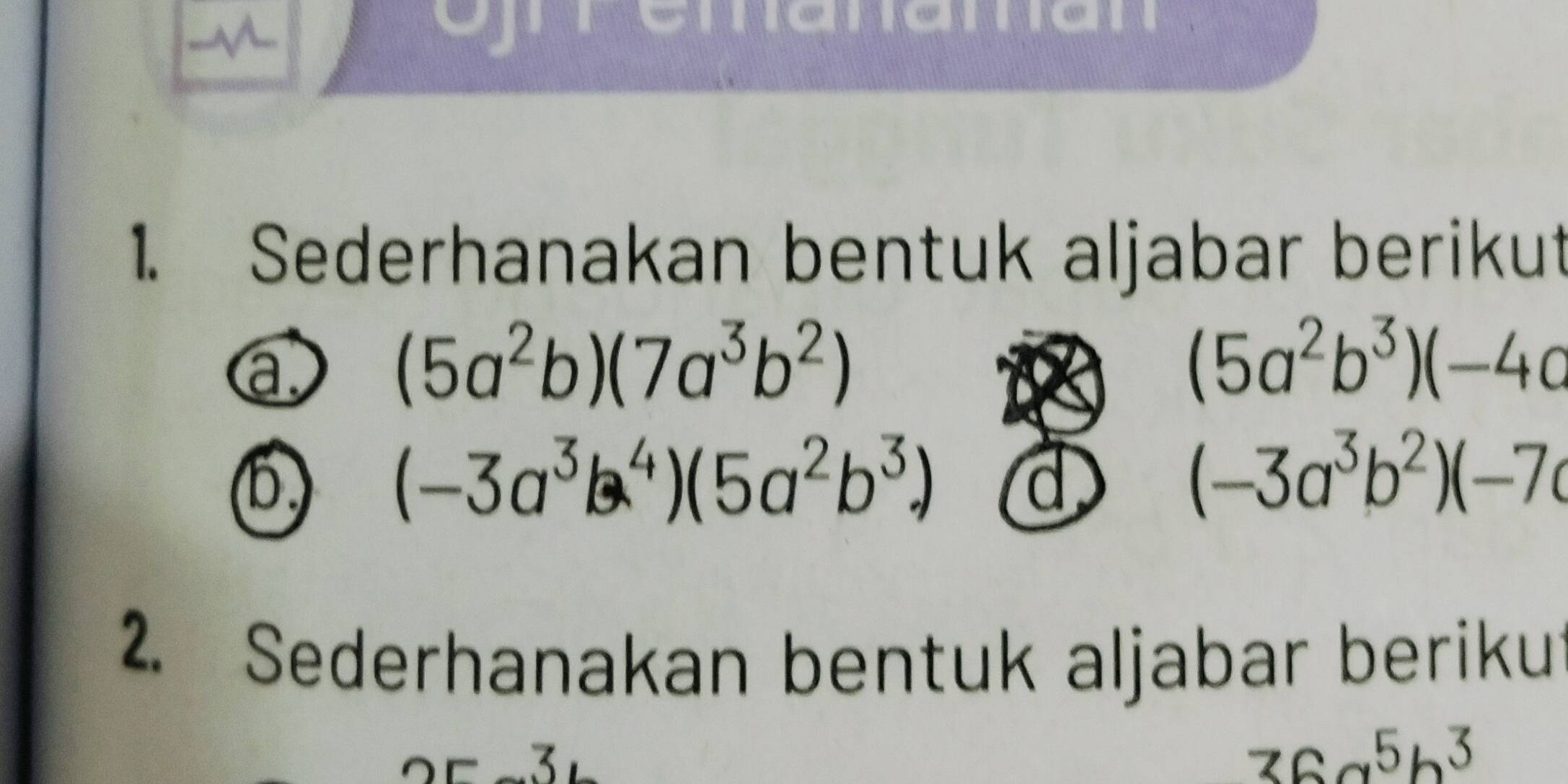 emanaman 
1. Sederhanakan bentuk aljabar berikut 
a
(5a^2b)(7a^3b^2)
(5a^2b^3)(-4a
(b) (-3a^3b^4)(5a^2b^3) d
(-3a^3b^2)(-7c
2. Sederhanakan bentuk aljabar berikut 
3 .
36a^5b^3