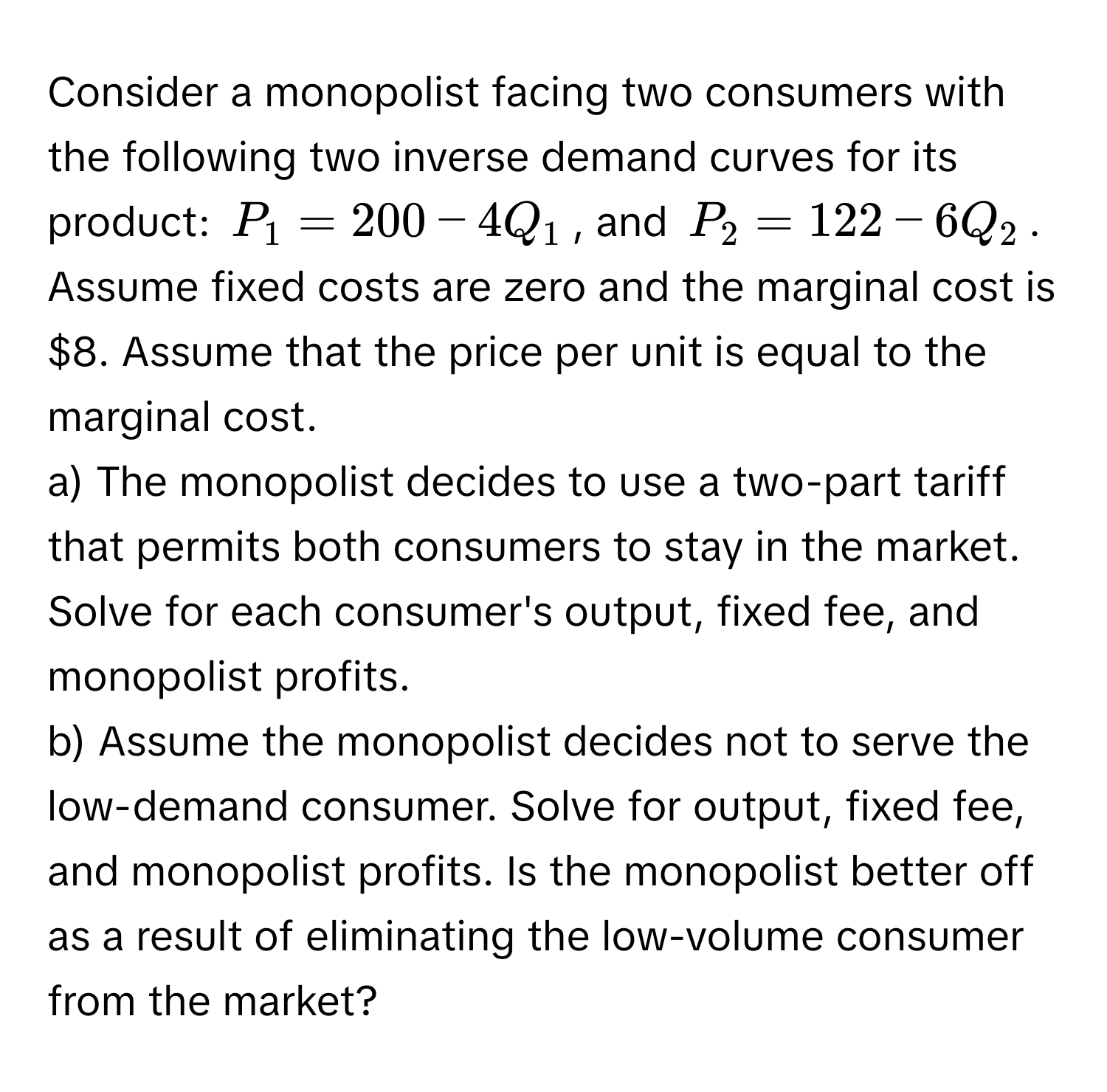 Consider a monopolist facing two consumers with the following two inverse demand curves for its product: $P_1 = 200 - 4Q_1$, and $P_2 = 122 - 6Q_2$. Assume fixed costs are zero and the marginal cost is $8. Assume that the price per unit is equal to the marginal cost.

a) The monopolist decides to use a two-part tariff that permits both consumers to stay in the market. Solve for each consumer's output, fixed fee, and monopolist profits.

b) Assume the monopolist decides not to serve the low-demand consumer. Solve for output, fixed fee, and monopolist profits. Is the monopolist better off as a result of eliminating the low-volume consumer from the market?