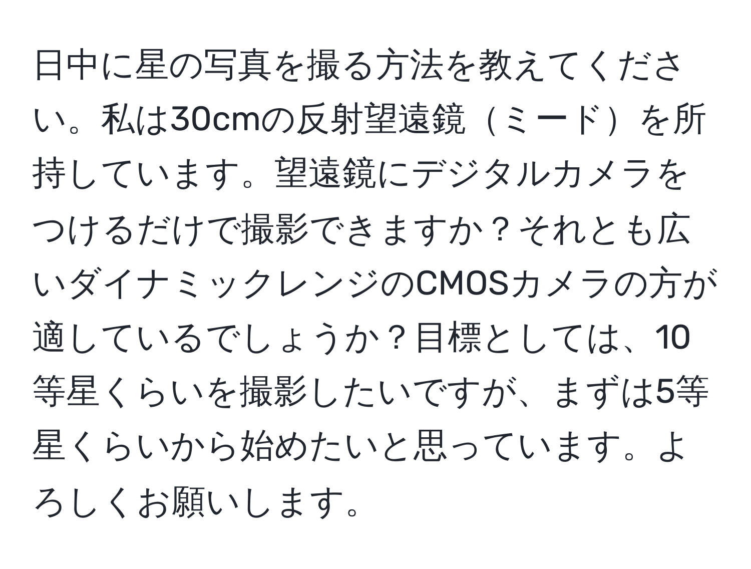 日中に星の写真を撮る方法を教えてください。私は30cmの反射望遠鏡ミードを所持しています。望遠鏡にデジタルカメラをつけるだけで撮影できますか？それとも広いダイナミックレンジのCMOSカメラの方が適しているでしょうか？目標としては、10等星くらいを撮影したいですが、まずは5等星くらいから始めたいと思っています。よろしくお願いします。