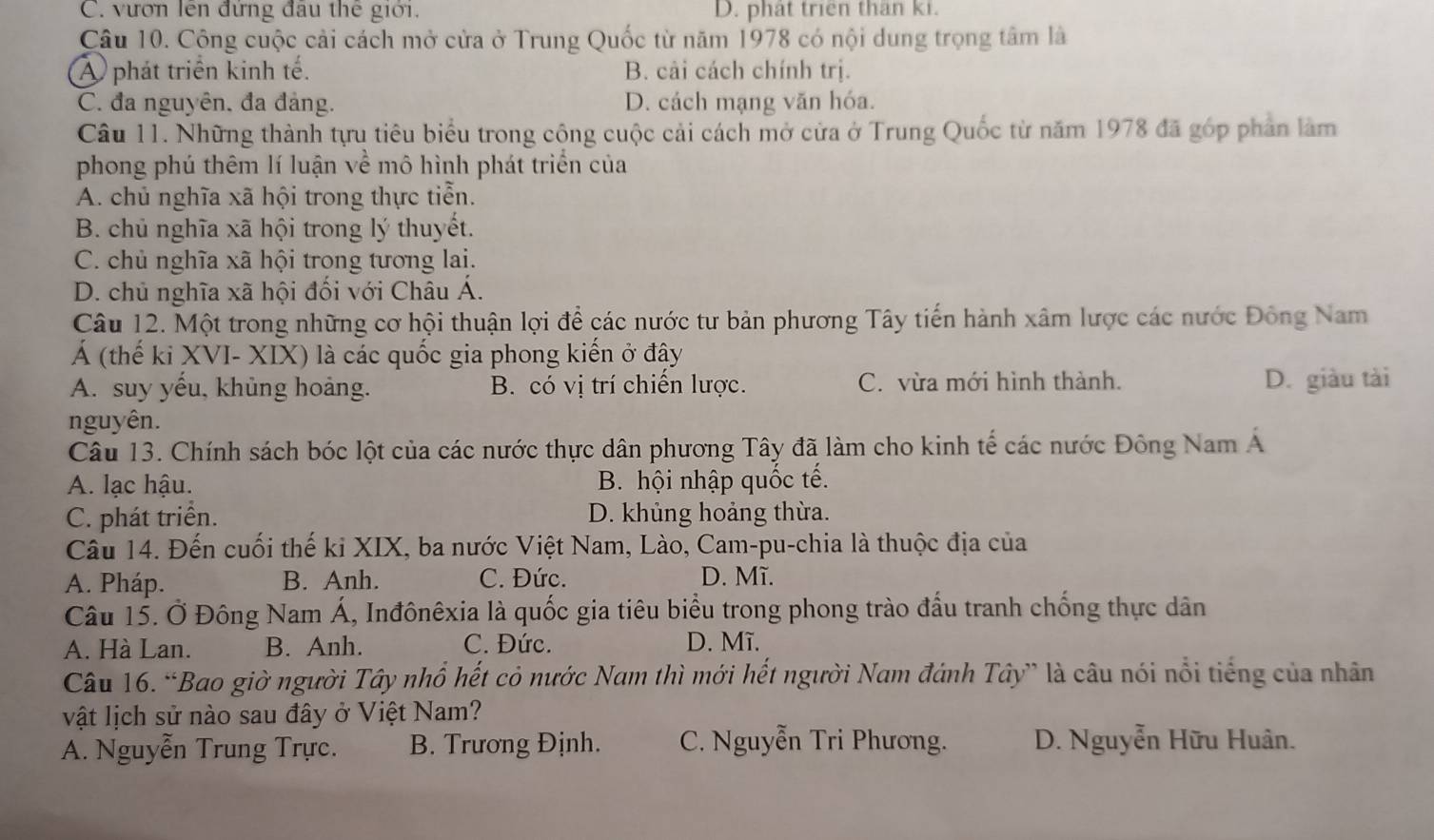 C. vươn lên đứng đầu thế giới. D. phat trien than ki.
Câu 10. Cộng cuộc cải cách mở cửa ở Trung Quốc từ năm 1978 có nội dung trọng tâm là
A phát triển kinh tế. B. cải cách chính trị.
C. đa nguyên. đa đảng. D. cách mạng văn hóa.
Câu 11. Những thành tựu tiêu biểu trong cộng cuộc cải cách mở cửa ở Trung Quốc từ năm 1978 đã góp phản làm
phong phú thêm lí luận về mô hình phát triển của
A. chủ nghĩa xã hội trong thực tiễn.
B. chủ nghĩa xã hội trong lý thuyết.
C. chủ nghĩa xã hội trong tương lai.
D. chủ nghĩa xã hội đối với Châu Á.
Câu 12. Một trong những cơ hội thuận lợi để các nước tư bản phương Tây tiến hành xâm lược các nước Đông Nam
Á (thế ki XVI- XIX) là các quốc gia phong kiến ở đậy
A. suy yếu, khủng hoảng. B. có vị trí chiến lược. C. vừa mới hình thành. D. giàu tài
nguyên.
Câu 13. Chính sách bóc lột của các nước thực dân phương Tây đã làm cho kinh tế các nước Đông Nam Á
A. lạc hậu. B. hội nhập quốc tế.
C. phát triển. D. khủng hoảng thừa.
Câu 14. Đến cuối thế ki XIX, ba nước Việt Nam, Lào, Cam-pu-chia là thuộc địa của
A. Pháp. B. Anh. C. Đức. D. Mĩ.
Câu 15. Ở Đông Nam Á, Inđônêxia là quốc gia tiêu biểu trong phong trào đấu tranh chống thực dân
A. Hà Lan. B. Anh. C. Đức. D. Mĩ.
Câu 16. “Bao giờ người Tây nhổ hết cỏ nước Nam thì mới hết người Nam đánh Tây” là câu nói nổi tiếng của nhân
vật lịch sử nào sau đây ở Việt Nam?
A. Nguyễn Trung Trực. B. Trương Định. C. Nguyễn Tri Phương. D. Nguyễn Hữu Huân.