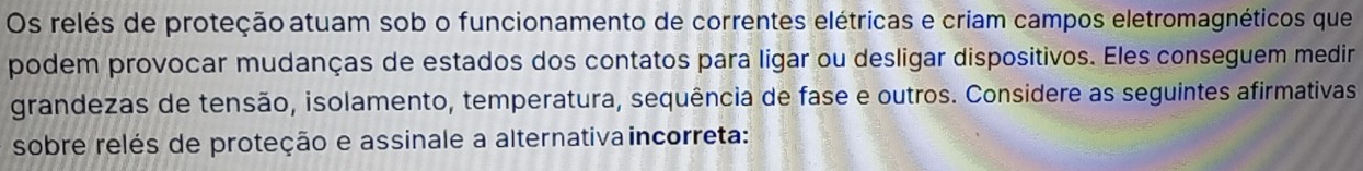 Os relés de proteção atuam sob o funcionamento de correntes elétricas e criam campos eletromagnéticos que 
podem provocar mudanças de estados dos contatos para ligar ou desligar dispositivos. Eles conseguem medir 
grandezas de tensão, isolamento, temperatura, sequência de fase e outros. Considere as seguintes afirmativas 
sobre relés de proteção e assinale a alternativa incorreta: