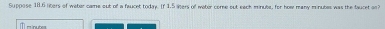 Suppose 111.6 liters of weter came out of a faucet today. If 1.5 sters of woter come out each minute, for how many minubes was the faucet an?