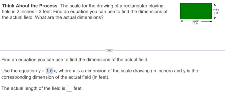 Think About the Process The scale for the drawing of a rectangular playing 
field is 2 inches =3 feet. Find an equation you can use to find the dimensions of 
the actual field. What are the actual dimensions? 
Find an equation you can use to find the dimensions of the actual field. 
Use the equation y=1.5x , where x is a dimension of the scale drawing (in inches) and y is the 
corresponding dimension of the actual field (in feet). 
The actual length of the field is □ feet.