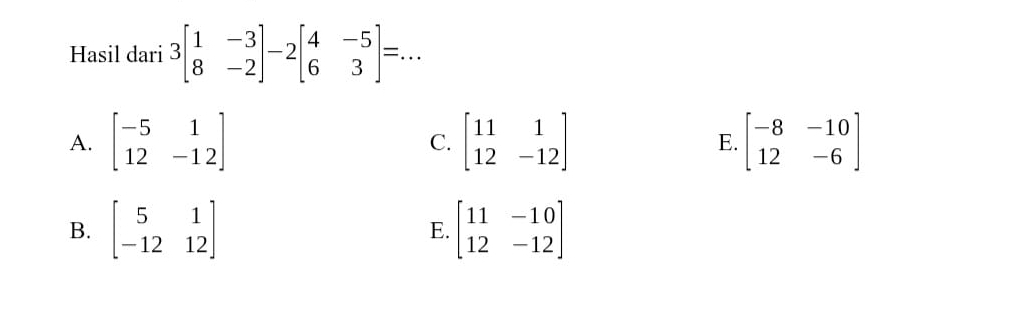 Hasil dari 3beginbmatrix 1&-3 8&-2endbmatrix -2beginbmatrix 4&-5 6&3endbmatrix =.. _ □
A. beginbmatrix -5&1 12&-12endbmatrix beginbmatrix 11&1 12&-12endbmatrix E. beginbmatrix -8&-10 12&-6endbmatrix
C.
B. beginbmatrix 5&1 -12&12endbmatrix beginbmatrix 11&-10 12&-12endbmatrix
E.