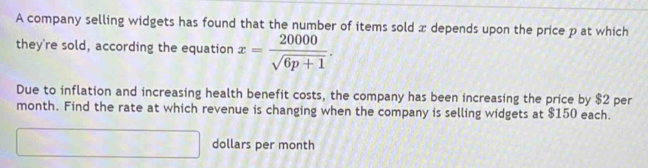 A company selling widgets has found that the number of items sold x depends upon the price p at which 
they're sold, according the equation x= 20000/sqrt(6p+1) . 
Due to inflation and increasing health benefit costs, the company has been increasing the price by $2 per
month. Find the rate at which revenue is changing when the company is selling widgets at $150 each. 
_  dollars per month