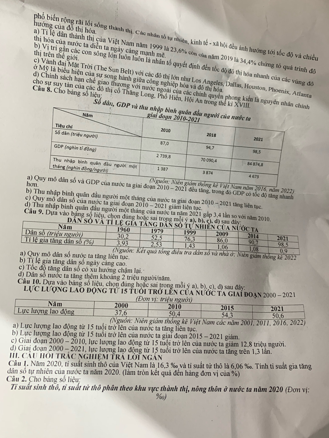 hướng của đỗ thị hóa.
phổ biến rộng rãi lối sống thành thị. Các nhân tố tự nhiên, kinh tế - xã hội đều ảnh hưởng tới tốc độ và chiều
thị hóa củạ nước ta diễn ta ngày càng mạnh mẽ.
a) Tỉ lệ dân thành thị của Việt Nam năm 1999 là 23,6% còn của năm 2019 là 34,4% chứng tỏ quá trình đô
thị trên thế giới.
b) Vị trí gần các còn sống lớn luôn luồn là nhân tố quyết định đến tốc độ đô thị hóa nhanh của các vùng đô
c) Vành đai Mặt Trời (The Sụn Belt) với các đô thị lớn như Los Angeles, Dallas, Houston, Phoenix, Atlanta
ở Mỹ là biểu hiện của sự song hành giữa công nghiệp hóa và đô thị hóa.
d) Chính sách hạn chế giao thương với nước ngoài của các chính quyền phong kiến là nguyên nhnh
Câu 8. Cho bảng số liệu:
cho sự suy tàn của các đô thị cổ Thăng Long, Phố Hiến, Hội An trong thể
Số dân, 
h
2016, năm 2022)
a- 2021 đều tăng, trong đó GDP có tốc độ tăng nhanh
b) Thu nhập bình quân đầu người một tháng của nước ta giai đoạn 2010 - 2021 tăng liên tục.
c) Quy mô dân số của nước ta giai đoạn 2010 - 2021 giảm liên tục.
d) Thu nhập bình quân đầu người một tháng của nước ta năm 2021 gấp 3,4 lần so với năm 2010
Câu 9. Dựa vào bảng số liệu, chọn đúng hoặc sai tron
uả tổng điều tra dân số và nhà ở; Niên giám thống kê 2022
a) Quy mô dân số nước ta tăng liên tục.
b) Tị lệ gia tăng dân số ngày càng cao.
c) Tốc độ tăng dân số có xu hướng chậm lại.
d) Dân số nước ta tăng thêm khoảng 2 triệu người/năm.
Câu 10. Dựa vào bảng số liệu, chọn đúng hoặc sai trong mỗi ý a), b), c), d) sau đây:
lực lượng lao động tử 15 tuới trở lễn của nước ta giai đoạn 2000 - 202 1
a) Lực lượng lao động từ 15 tuổi trở lên của nước ta tăng liên tục.
b) Lực lượng lao động từ 15 tuổi trở lên của nước ta giai đoạn 2015 - 2021 giảm.
c) Giai đoạn 2000 - 2010, lực lượng lao động từ 15 tuổi trở lên của nước ta giảm 12,8 triệu người.
d) Giai đoạn 2000 - 2021, lực lượng lao động từ 15 tuổi trở lên của nước ta tăng trên 1,3 lần.
HI. cÂu hỏi trắc ngHệM Trả lời ngắn
Câu 1. Năm 2020, tỉ suất sinh thô của Việt Nam là 16,3 ‰ và tỉ suất tử thô là 6,06 ‰. Tính tỉ suất gia tăng
dân số tự nhiên của nước ta năm 2020. (làm tròn kết quả đến hàng đơn vị của %)
Câu 2. Cho bảng số liệu:
Tỉ suất sinh thô, tỉ suất tử thô phân theo khu vực thành thị, nông thôn ở nước ta năm 2020 (Đơn vị:
%)