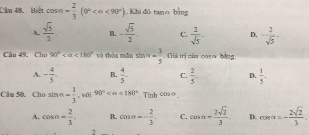 Biết cos alpha = 2/3 (0° <90°). Khi đó tanα bằng
A.  sqrt(5)/2 . - sqrt(5)/2 . 
B.
C.  2/sqrt(5) · - 2/sqrt(5) ·
D.
Câu 49. Cho 90° <180° và thỏa mãn sin alpha = 3/5 . Giá trị của cosα bằng.
A. - 4/5 .  4/5 .  2/5 .  1/5 . 
B.
C.
D.
Câu 50. Cho sin alpha = 1/3  , với 90° <180° 、 Tinh cos alpha
A. cos alpha = 2/3 . B. cos alpha =- 2/3 . C. cos alpha = 2sqrt(2)/3 . D. cos alpha =- 2sqrt(2)/3 . 
2