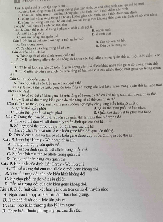 Quần thể là một tập hợp cá thể ...
A. cùng loài, sống trong 1 khoáng không gian xác định, có khả năng sinh sản tạo thể hệ mới
B. khác loài, sống trong 1 khoảng không gian xác định, vào 1 thời điệm xác định
C. cùng loài, cùng sống trong 1 khoảng không gian xác định, vào 1 thời điểm xác định
D. cùng loài, cùng khu phân bố ổn định, tôn tại trong một khoảng thời gian xác định và có khả năng
giao phối với nhau đề sinh con hữu thụ
Câu 2. Quản thể phân bố trong 1 phạm vi nhất định gọi là
A. môi trường sống B. ngoại cảnh
C. nơi sinh sống của quần thể D. ổ sinh thái
Cầu 3. Nhóm cá thể nào dưới đây là một quần thê?
A. Cây trong vườn.
C. Cá chép và cá vàng trong bể cá cánh. B. Cây cô ven bờ hồ. D. Đàn cá rô trong ao.
Câu 4. Tần số allele là:
A. Tập hợp tất cá các allele trong quần thể
đjnh. B. Tỷ lệ số lượng allele đó trên tổng số lượng các loại allele trong quần thể tại một thời điểm xác
C. Tỷ lệ số lượng allele đó trên tổng số lượng các loại allele khác nhau của gene đó trong quần thể
thể D. Tỉ lệ giữa số bản sao allele đó trên tổng số bản sao của các allele thuộc một gene có trong quân
Câu 5. Tần số kiểu gene là:
A. Tập hợp tất cả các kiểu gene trong quần thể
B. Tỷ lệ số cá thể có kiểu gene đó trên tổng số lượng các loại kiểu gene trong quần thể tại một thời
điểm xác định.
C. Tỷ lệ số cá thể có kiểu gene đó trên tổng số lượng cá thể có khả năng sinh sản trong quần thể.
D. Tỷ lệ số cá thể mang kiểu gene đó trên tổng số cá thể của quần thể
Cầu 6. Tần số thể dị hợp ngày cảng giảm, đồng hợp ngày cảng tăng biểu hiện rõ nhất ở:
A. Quần thể ngẫu phối B. Quần thể giao phối có lựa chọn
C. Quần thể tự phối và ngẫu phối D. Quần thể thực vật tự phối bắt buộc
Câu 7. Trạng thái cân bằng di truyền của quần thể là trạng thái mà trong đó
A. Tỉ lệ cá thể đực và cái được duy trì ổn định qua các thể hệ.
B. Số lượng cá thể được duy trì ồn định qua các thể hệ.
C. Tần số các allele và tần số các kiểu gene biến đổi qua các thế hệ.
D. Tần số các allele và tần số các kiểu gene được duy trì ồn định qua các thế hệ.
Câu 8. Định luật Hardy - Weinberg phản ảnh:
A. Trạng thái động của quần thể.
B. Sự mất ổn định của tần số allele trong quần thể.
C. Sự ồn định của tần số allele trong quần thể.
D. Trạng thái cân bằng của quần thể.
Câu 9. Bản chất của định luật Hardy - Weinberg là:
A. Tần số tương đổi của các allele ở mỗi gene không đổi.
B. Tần số tương đối của các kiểu hình không đổi.
C. Sự giao phối tự do và ngẫu nhiên.
D. Tần số tương đối của các kiểu gene không đổi.
Câu 10. Điều luật cấm kết hôn gần dựa trên cơ sở di truyền nào:
A. Ngăn cản tổ hợp allele trội làm thoái hóa giống.
B. Hạn chế dị tật do allele lặn gậy ra.
C. Đảm bảo luân thường đạo lý làm người.
D. Thực hiện thuần phong mỹ tục của dân tộc.