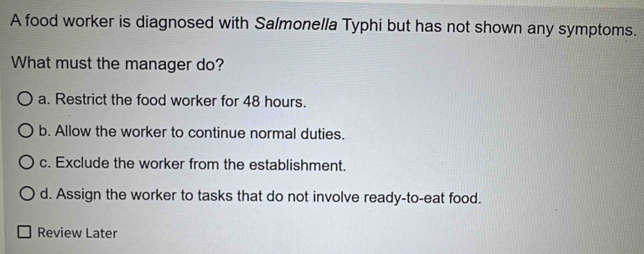 A food worker is diagnosed with Salmonella Typhi but has not shown any symptoms.
What must the manager do?
a. Restrict the food worker for 48 hours.
b. Allow the worker to continue normal duties.
c. Exclude the worker from the establishment.
d. Assign the worker to tasks that do not involve ready-to-eat food.
Review Later