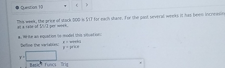 ( > 
This week, the price of stock DDD is $17 for each share. For the past several weeks it has been increasin 
at a rate of $1/2 per week. 
a. Write an equation to model this situation: 
Define the variables: x= weeks price
y=
y=□
Basic Funcs Trig 
×