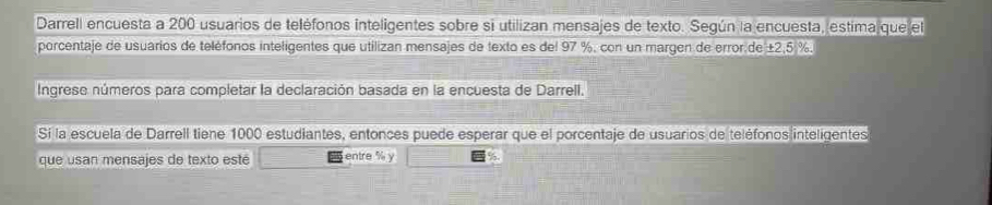 Darrell encuesta a 200 usuarios de teléfonos inteligentes sobre si utilizan mensajes de texto. Según la encuesta, estima que el 
porcentaje de usuarios de teléfonos inteligentes que utilizan mensajes de texto es del 97 %, con un margen de error de ±2,5 %. 
Ingrese números para completar la declaración basada en la encuesta de Darrell. 
Sí la escuela de Darrell tiene 1000 estudiantes, entonces puede esperar que el porcentaje de usuarios de teléfonos inteligentes 
que usan mensajes de texto esté entre % y