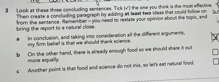 Look at these three concluding sentences. Tick (√) the one you think is the most effective. 
Then create a concluding paragraph by adding at least two ideas that could follow on 
from the sentence. Remember - you need to restate your opinion about the topic, and 
bring the report to a natural close. 
a In conclusion, and taking into consideration all the different arguments, 
my firm belief is that we should thank science. 
b On the other hand, there is already enough food so we should share it out 
more equally. 
cAnother point is that food and science do not mix, so let's eat natural food.