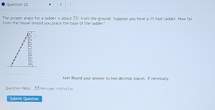 < 
The proper angle for a ladder is about  75° from the ground. Suppose you have a 11 foot ladder. How fa 
from the house should you place the base of the ladder?
□ feet Round your answer to two decimal places, if necessary. 
Question Help: - Message instructor 
Submit Question