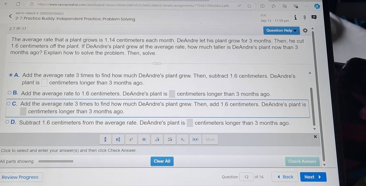 https://www.sawvasrealize.com/dashboard/classes/66b6c0d47efc5c0e82cb8e02/details/assignments/7750d11f6fe343c2a90.. A
MATH-GRADE 5-121150120700502 DUE
2-7: Practice Buddy: Independent Practice; Problem Solving Sep 13 - 11:59 pm
2.7.IP-17 Question Help
The average rate that a plant grows is 1.14 centimeters each month. DeAndre let his plant grow for 3 months. Then, he cut
1.6 centimeters off the plant. If DeAndre's plant grew at the average rate, how much taller is DeAndre's plant now than 3
months ago? Explain how to solve the problem. Then, solve.
A. Add the average rate 3 times to find how much DeAndre's plant grew. Then, subtract 1.6 centimeters. DeAndre's
plant is □ centimeters longer than 3 months ago.
B. Add the average rate to 1.6 centimeters. DeAndre's plant is centimeters longer than 3 months ago.
C. Add the average rate 3 times to find how much DeAndre's plant grew. Then, add 1.6 centimeters. DeAndre's plant is
centimeters longer than 3 months ago.
D. Subtract 1.6 centimeters from the average rate. DeAndre's plant is centimeters longer than 3 months ago.
 □ /□   □  □ /□   □° |□ | sqrt(□ ) sqrt[□](□ ).. (1,1) More
Click to select and enter your answer(s) and then click Check Answer
All parts showing Clear All Check Answer
Review Progress Question 12 of 16 Back Next .