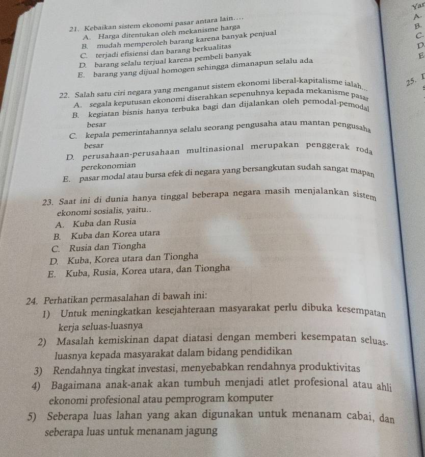 Kebaikan sistem ekonomi pasar antara lain… Yar
B.
A. Harga ditentukan oleh mekanisme harga A.
B. mudah memperoleh barang karena banyak penjual
D.
C. terjadi efisiensi dan barang berkualitas C.
D. barang selalu terjual karena pembeli banyak
E
E. barang yang dijual homogen sehingga dimanapun selalu ada
22. Salah satu ciri negara yang menganut sistem ekonomi liberal-kapitalisme ialah..
25. I
A. segala keputusan ekonomi diserahkan sepenuhnya kepada mekanisme pasar
B. kegiatan bisnis hanya terbuka bagi dan dijalankan oleh pemodal-pemodal
besar
C. kepala pemerintahannya selalu seorang pengusaha atau mantan pengusaha
besar
D. perusahaan-perusahaan multinasional merupakan penggerak roda
perekonomian
E. pasar modal atau bursa efek di negara yang bersangkutan sudah sangat mapan
23. Saat ini di dunia hanya tinggal beberapa negara masih menjalankan sistem
ekonomi sosialis, yaitu..
A. Kuba dan Rusia
B. Kuba dan Korea utara
C. Rusia dan Tiongha
D. Kuba, Korea utara dan Tiongha
E. Kuba, Rusia, Korea utara, dan Tiongha
24. Perhatikan permasalahan di bawah ini:
1) Untuk meningkatkan kesejahteraan masyarakat perlu dibuka kesempatan
kerja seluas-luasnya
2) Masalah kemiskinan dapat diatasi dengan memberi kesempatan seluas
luasnya kepada masyarakat dalam bidang pendidikan
3) Rendahnya tingkat investasi, menyebabkan rendahnya produktivitas
4) Bagaimana anak-anak akan tumbuh menjadi atlet profesional atau ahli
ekonomi profesional atau pemprogram komputer
5) Seberapa luas lahan yang akan digunakan untuk menanam cabai, dan
seberapa luas untuk menanam jagung