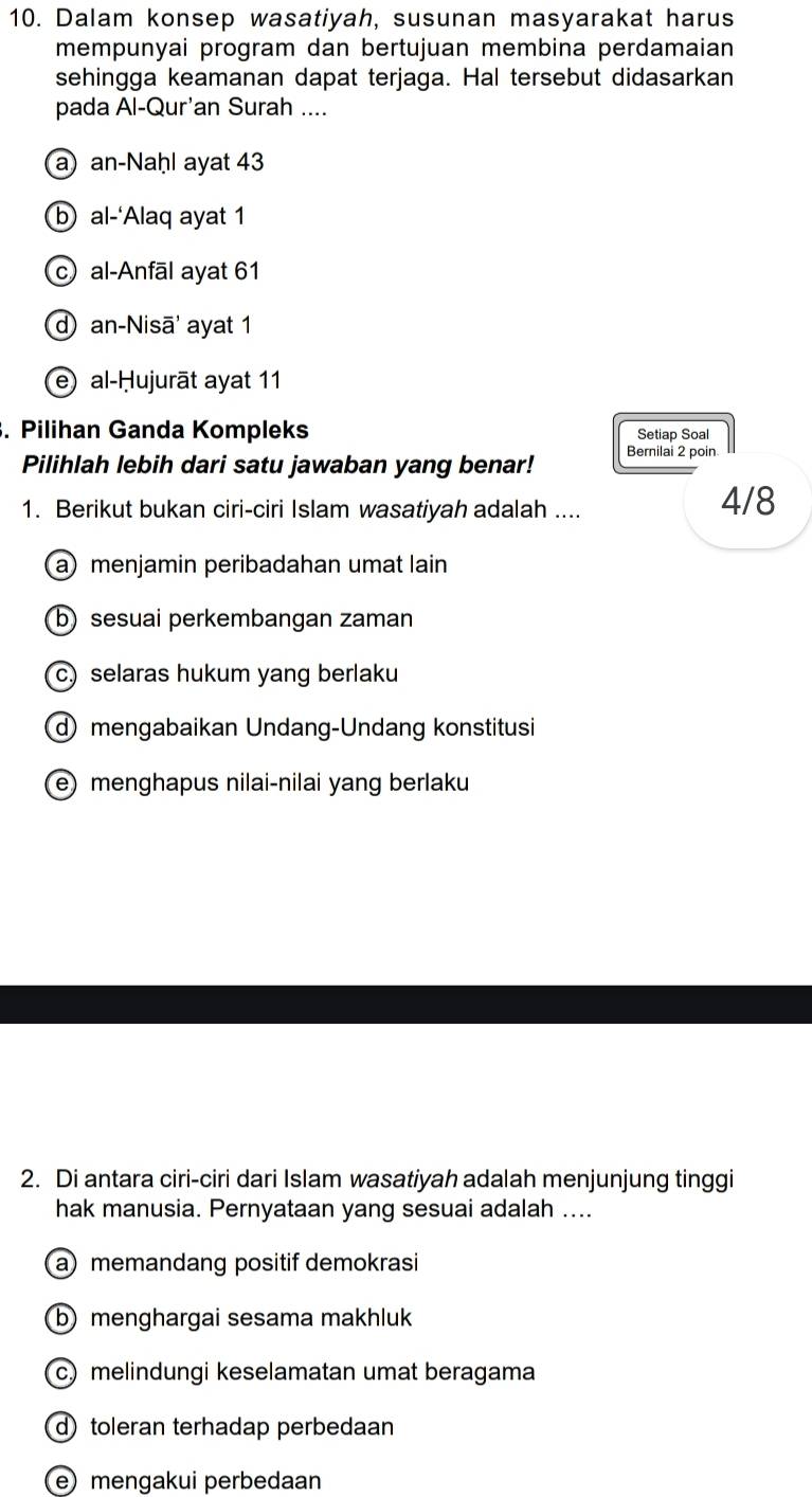 Dalam konsep wasatiyah, susunan masyarakat harus
mempunyai program dan bertujuan membina perdamaian
sehingga keamanan dapat terjaga. Hal tersebut didasarkan
pada Al-Qur'an Surah ....
a)an-Naḥl ayat 43
b al-‘Alaq ayat 1
c al-Anfāl ayat 61
d an-Nisā' ayat 1
e) al-Ḥujurāt ayat 11. Pilihan Ganda Kompleks Setiap Soal
Bernilai 2 poin
Pilihlah lebih dari satu jawaban yang benar!
1. Berikut bukan ciri-ciri Islam wasatiyah adalah .... 4/8
a) menjamin peribadahan umat lain
b) sesuai perkembangan zaman
c) selaras hukum yang berlaku
mengabaikan Undang-Undang konstitusi
e)menghapus nilai-nilai yang berlaku
2. Di antara ciri-ciri dari Islam wasatiyah adalah menjunjung tinggi
hak manusia. Pernyataan yang sesuai adalah ....
a) memandang positif demokrasi
b) menghargai sesama makhluk
c) melindungi keselamatan umat beragama
d) toleran terhadap perbedaan
e mengakui perbedaan