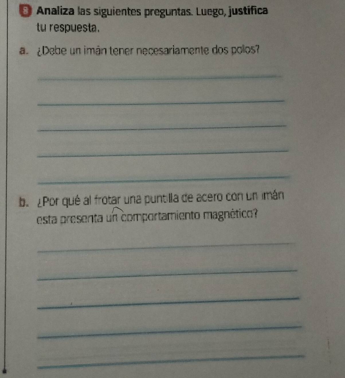 Analiza las siguientes preguntas. Luego, justífica 
tu respuesta. 
a Debe un imán tener necesariamente dos polos? 
_ 
_ 
_ 
_ 
_ 
b. ¿Por qué al frotar una puntilla de acero con un imán 
esta presenta un comportamiento magnético? 
_ 
_ 
_ 
_ 
_