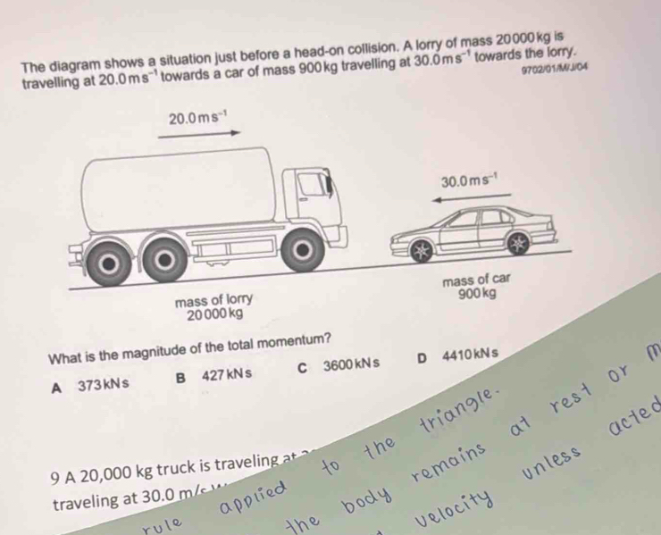 The diagram shows a situation just before a head-on collision. A lorry of mass 20000kg is
travelling at 20.0ms^(-1) towards a car of mass 900 kg travelling at 30.0ms^(-1) towards the lorry.
9702/01/M/J/04
What is the magnitude of the total momentum?
A 373kNs B 427 kN s C 3600 kN s D 4410 kN s
9 A 20,000 kg truc i travi   
traveling at 30.