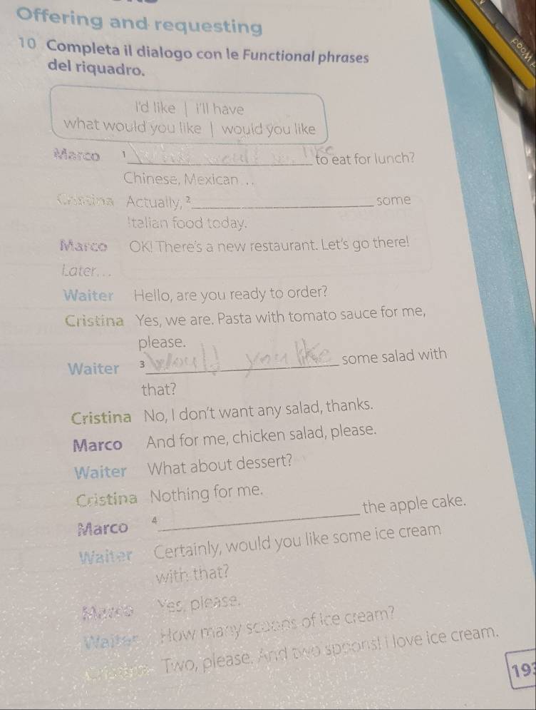 Offering and requesting 
10 Completa il dialogo con le Functional phrases 
del riquadro. 
I'd like | i'll have 
what would you like | would you like 
Marco 
_to eat for lunch? 
Chinese, Mexican .. 
Costina Actually, ²_ some 
Italian food today. 
Marco OK! There's a new restaurant. Let's go there! 
Later. . . 
Waiter Hello, are you ready to order? 
Cristina Yes, we are. Pasta with tomato sauce for me, 
please. 
Waiter 3_ some salad with 
that? 
Cristina No, I don't want any salad, thanks. 
Marco And for me, chicken salad, please. 
Waiter What about dessert? 
Cristina Nothing for me. 
Marco 4_ the apple cake. 
Waiter Certainly, would you like some ice cream 
with that? 
Marco Yes, please. 
Waiter How many scoops of ice cream? 
Crs ane Two, please. And two sppons! I love ice cream. 
193