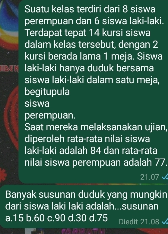 Suatu kelas terdiri dari 8 siswa
perempuan dan 6 siswa laki-laki.
Terdapat tepat 14 kursi siswa
dalam kelas tersebut, dengan 2
kursi berada lama 1 meja. Siswa
JIDEN Iaki-Iaki hanya duduk bersama
siswa laki-laki dalam satu meja,
begitupula
siswa
perempuan.
Saat mereka melaksanakan ujian,
diperoleh rata-rata nilai siswa
laki-laki adalah 84 dan rata-rata
nilai siswa perempuan adalah 77.
21.07 √
Banyak susunan duduk yang mungkin
dari siswa laki laki adalah...susunan
a. 15 b. 60 c. 90 d. 30 d. 75 Diedit 21.08