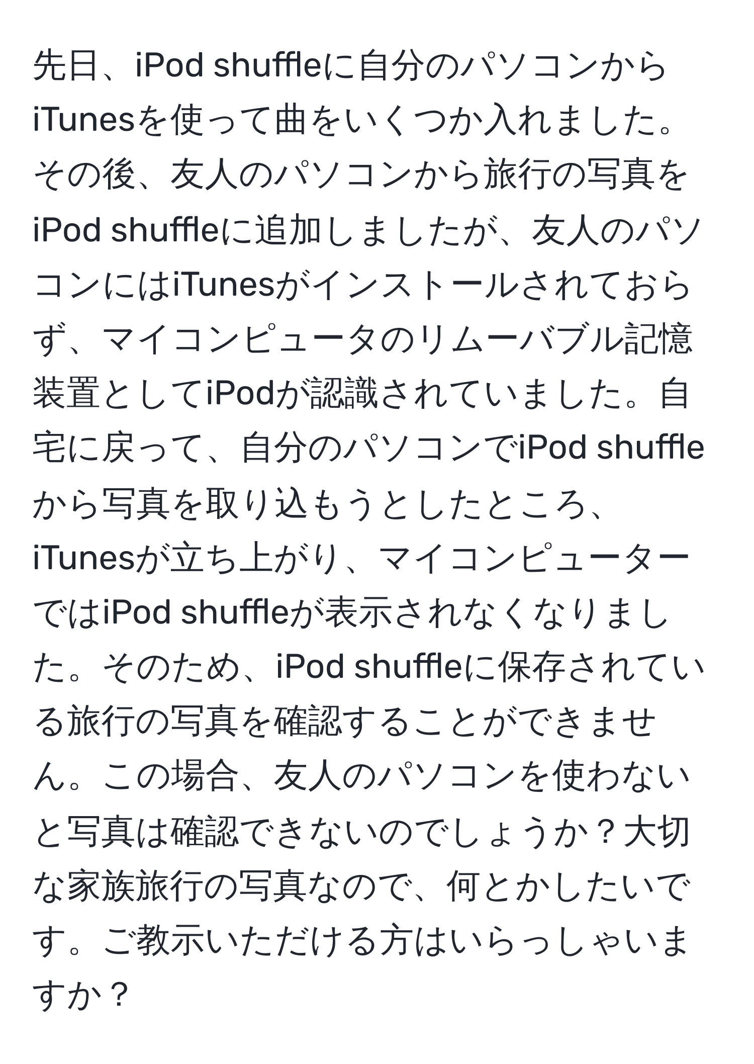 先日、iPod shuffleに自分のパソコンからiTunesを使って曲をいくつか入れました。その後、友人のパソコンから旅行の写真をiPod shuffleに追加しましたが、友人のパソコンにはiTunesがインストールされておらず、マイコンピュータのリムーバブル記憶装置としてiPodが認識されていました。自宅に戻って、自分のパソコンでiPod shuffleから写真を取り込もうとしたところ、iTunesが立ち上がり、マイコンピューターではiPod shuffleが表示されなくなりました。そのため、iPod shuffleに保存されている旅行の写真を確認することができません。この場合、友人のパソコンを使わないと写真は確認できないのでしょうか？大切な家族旅行の写真なので、何とかしたいです。ご教示いただける方はいらっしゃいますか？