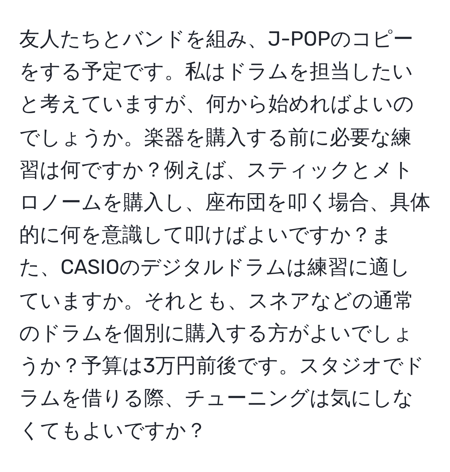 友人たちとバンドを組み、J-POPのコピーをする予定です。私はドラムを担当したいと考えていますが、何から始めればよいのでしょうか。楽器を購入する前に必要な練習は何ですか？例えば、スティックとメトロノームを購入し、座布団を叩く場合、具体的に何を意識して叩けばよいですか？また、CASIOのデジタルドラムは練習に適していますか。それとも、スネアなどの通常のドラムを個別に購入する方がよいでしょうか？予算は3万円前後です。スタジオでドラムを借りる際、チューニングは気にしなくてもよいですか？