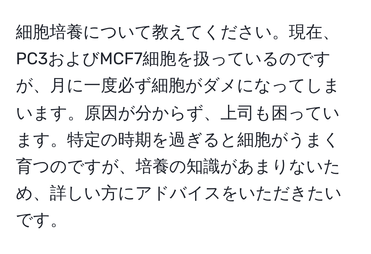 細胞培養について教えてください。現在、PC3およびMCF7細胞を扱っているのですが、月に一度必ず細胞がダメになってしまいます。原因が分からず、上司も困っています。特定の時期を過ぎると細胞がうまく育つのですが、培養の知識があまりないため、詳しい方にアドバイスをいただきたいです。