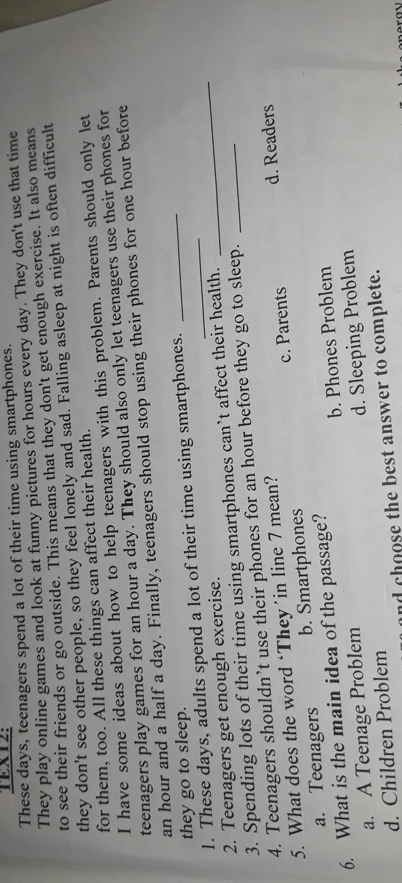 TEXT2:
These days, teenagers spend a lot of their time using smartphones.
They play online games and look at funny pictures for hours every day. They don't use that time
to see their friends or go outside. This means that they don't get enough exercise. It also means
they don't see other people, so they feel lonely and sad. Falling asleep at night is often difficult
for them, too. All these things can affect their health.
I have some ideas about how to help teenagers with this problem. Parents should only let
teenagers play games for an hour a day. They should also only let teenagers use their phones for
_
an hour and a half a day. Finally, teenagers should stop using their phones for one hour before
they go to sleep.
1. These days, adults spend a lot of their time using smartphones._
2. Teenagers get enough exercise.
3. Spending lots of their time using smartphones can’t affect their health.
4. Teenagers shouldn’t use their phones for an hour before they go to sleep._
c. Parents d. Readers
5. What does the word ‘They ’in line 7 mean?
a. Teenagers b. Smartphones
b. Phones Problem
6. What is the main idea of the passage?
a. A Teenage Problem
d. Children Problem d. Sleeping Problem
nd choose the best answer to complete.