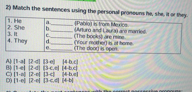 Match the sentences using the personal pronouns he, she, it or they.
1. He a._ (Pablo) is from Mexico.
2. She b._ (Arturo and Laura) are married.
3. It C._ (The books) are mine.
4. They d._ (Your mother) is at home.
e._ (The door) is open.
A) [1-a][2-d][3-e][4-b,c]
B) [1-e][2-d][3-c,e][4-b,c]
C) [1-a][2-e][3-c][4-b,e]
D) [1-e][2-e][3-c,d][4-b]