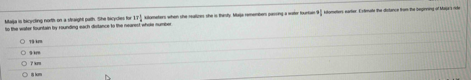 Maija is bicycling north on a straight path. She bicycles for 17 1/4  kilometers when she realizes she is thirsty. Maija remembers passing a water fountain 9 1/2  kilometers earlier. Estimate the distance from the beginning of Maija's ride
to the water fountain by rounding each distance to the nearest whole number
19 km
9 km
7 km
8 km
