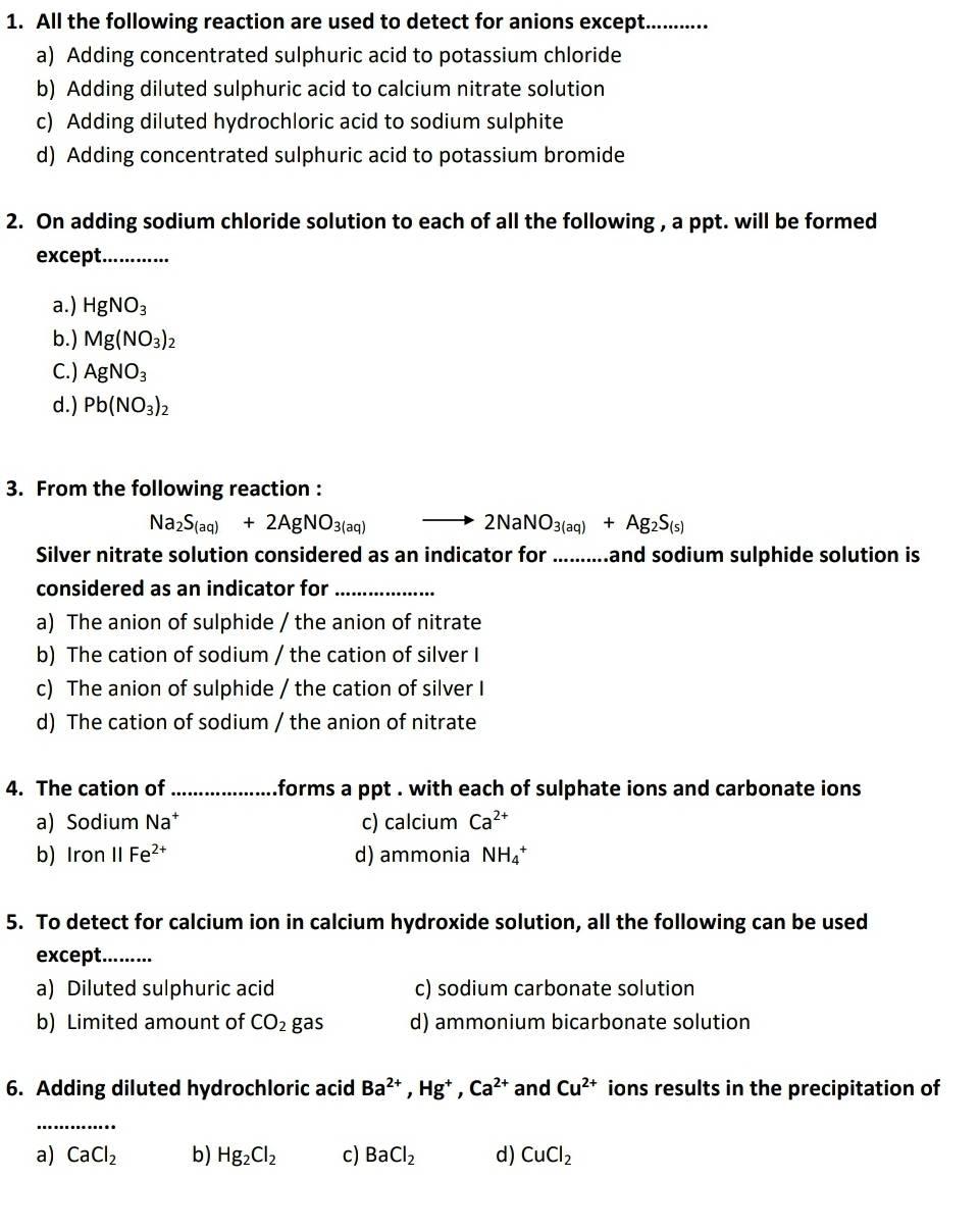 All the following reaction are used to detect for anions except._
a) Adding concentrated sulphuric acid to potassium chloride
b) Adding diluted sulphuric acid to calcium nitrate solution
c) Adding diluted hydrochloric acid to sodium sulphite
d) Adding concentrated sulphuric acid to potassium bromide
2. On adding sodium chloride solution to each of all the following , a ppt. will be formed
except._
a.) HgNO_3
b.) Mg(NO_3)_2
C.) AgNO_3
d.) Pb(NO_3)_2
3. From the following reaction :
Na_2S_(aq)+2AgNO_3(aq)
2NaNO_3(aq)+Ag_2S_(s)
Silver nitrate solution considered as an indicator for ..........and sodium sulphide solution is
considered as an indicator for_
a) The anion of sulphide / the anion of nitrate
b) The cation of sodium / the cation of silver I
c) The anion of sulphide / the cation of silver I
d) The cation of sodium / the anion of nitrate
4. The cation of _forms a ppt . with each of sulphate ions and carbonate ions
a) Sodium N at c) calcium Ca^(2+)
b) Iron parallel Fe^(2+) d) ammonia NH_4^(+
5. To detect for calcium ion in calcium hydroxide solution, all the following can be used
except._
a) Diluted sulphuric acid c) sodium carbonate solution
b) Limited amount of CO_2) gas d) ammonium bicarbonate solution
6. Adding diluted hydrochloric acid Ba^(2+), Hg^+, Ca^(2+) and Cu^(2+) ions results in the precipitation of
_
a) CaCl_2 b) Hg_2Cl_2 c) BaCl_2 d) CuCl_2