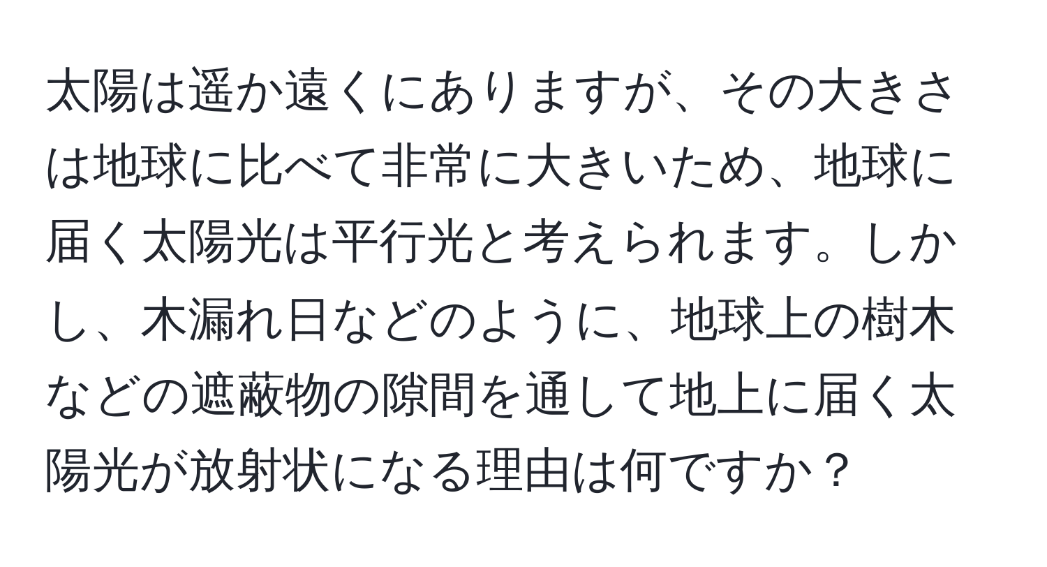 太陽は遥か遠くにありますが、その大きさは地球に比べて非常に大きいため、地球に届く太陽光は平行光と考えられます。しかし、木漏れ日などのように、地球上の樹木などの遮蔽物の隙間を通して地上に届く太陽光が放射状になる理由は何ですか？