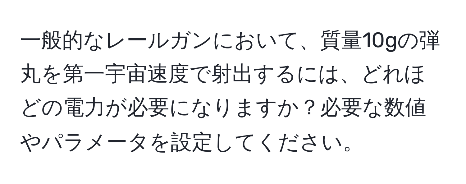 一般的なレールガンにおいて、質量10gの弾丸を第一宇宙速度で射出するには、どれほどの電力が必要になりますか？必要な数値やパラメータを設定してください。