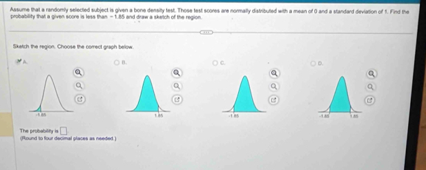 Assume that a randomly selected subject is given a bone density test. Those test scores are normally distributed with a mean of 0 and a standard deviation of 1. Find the
probability that a given score is less than - 1.85 and draw a sketch of the region.
Sketch the region. Choose the correct graph bellow
B.
C.
D.

The probability is □ 
(Round to four decimal places as needed )