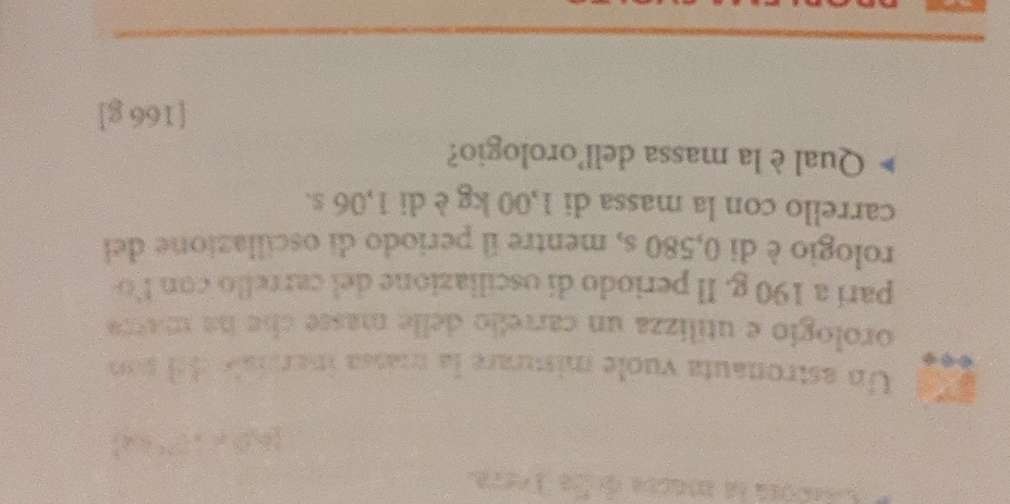 Un astronauta vuole misurare la massa inersiale del son 
orologío e utilizza un carrefo delle masse cíe ha matra 
parí a 190 g. Il periodo di oscillazione del carrello con lo 
rologio è di 0,580 s, mentre il periodo di oscillazione del 
carrello con la massa di 1,00 kg è di 1,06 s. 
Qual è la massa dell'orologio? 
[ 166 g ] 
_ 
_
