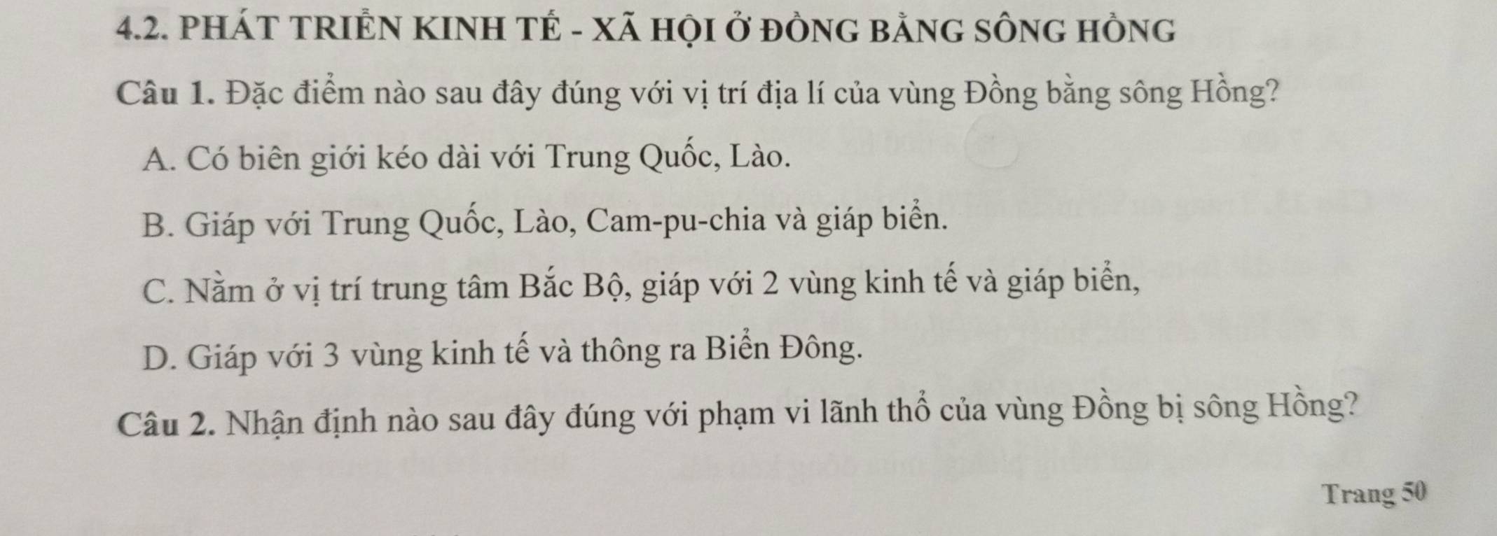 PHÁT TRIÊN KINH TÉ - XÃ HỌI Ở ĐÒNG BẢNG SÔNG HồNG
Câu 1. Đặc điểm nào sau đây đúng với vị trí địa lí của vùng Đồng bằng sông Hồng?
A. Có biên giới kéo dài với Trung Quốc, Lào.
B. Giáp với Trung Quốc, Lào, Cam-pu-chia và giáp biển.
C. Nằm ở vị trí trung tâm Bắc Bộ, giáp với 2 vùng kinh tế và giáp biển,
D. Giáp với 3 vùng kinh tế và thông ra Biển Đông.
Câu 2. Nhận định nào sau đây đúng với phạm vi lãnh thổ của vùng Đồng bị sông Hồng?
Trang 50