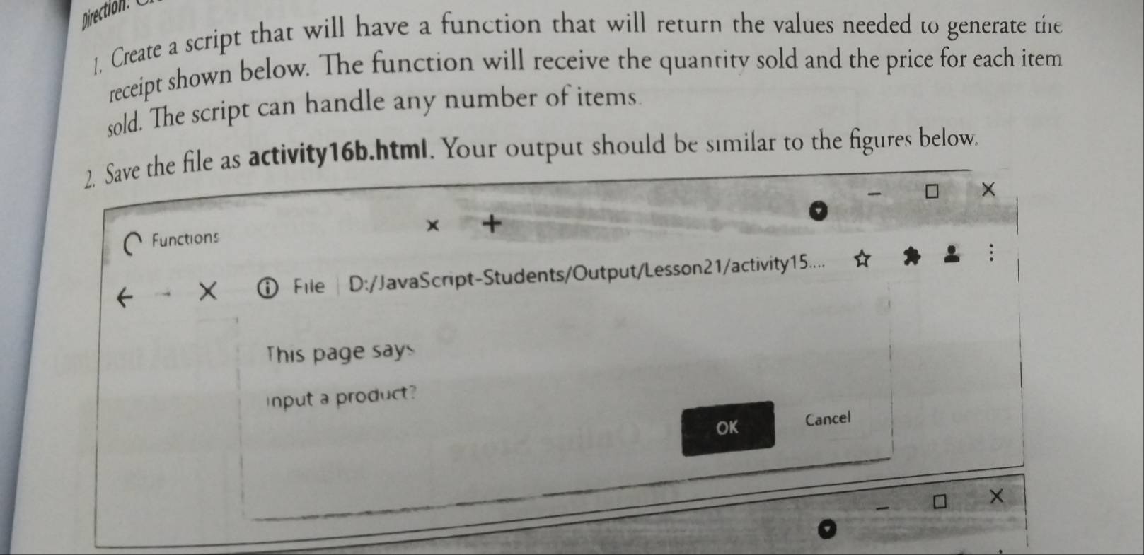 ]. Create a script that will have a function that will return the values needed to generate the 
receipt shown below. The function will receive the quantity sold and the price for each item 
sold. The script can handle any number of items. 
2. Save the file as activity16b.html. Your output should be similar to the figures below. 
× 
+ 
Functions 
File | D:/JavaScript-Students/Output/Lesson21/activity15.... 
This page says 
Input a product? 
OK Cancel 
×