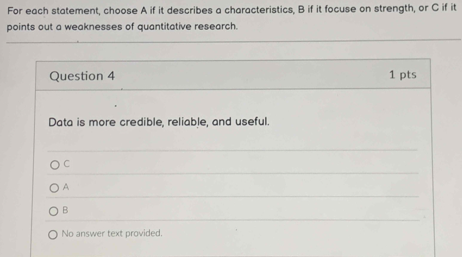 For each statement, choose A if it describes a characteristics, B if it focuse on strength, or C if it
points out a weaknesses of quantitative research.
Question 4 1 pts
Data is more credible, reliable, and useful.
C
A
B
No answer text provided.