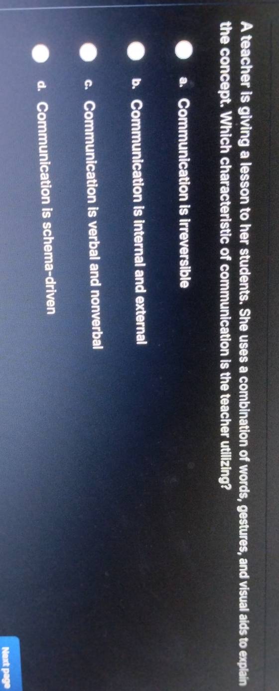 A teacher is giving a lesson to her students. She uses a combination of words, gestures, and visual aids to explain
the concept. Which characteristic of communication is the teacher utilizing?
a. Communication is irreversible
b. Communication is internal and external
c. Communication is verbal and nonverbal
d. Communication is schema-driven
Next page